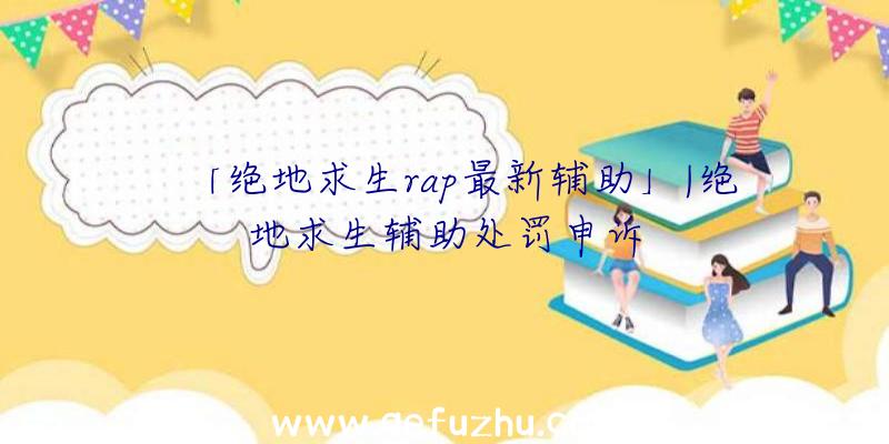 「绝地求生rap最新辅助」|绝地求生辅助处罚申诉